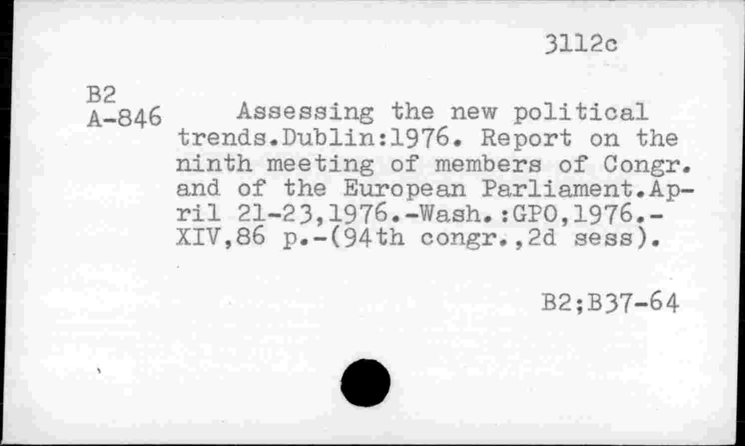 ﻿3112c
>bd
I no
846
Assessing the new political trends.Dublin:1976. Report on the ninth meeting of members of Congr. and of the European Parliament.April 21-23,1976.-Wash.:GPO,1976.-XIV,86 p.-(94th congr.,2d sess).
B2;B37-64